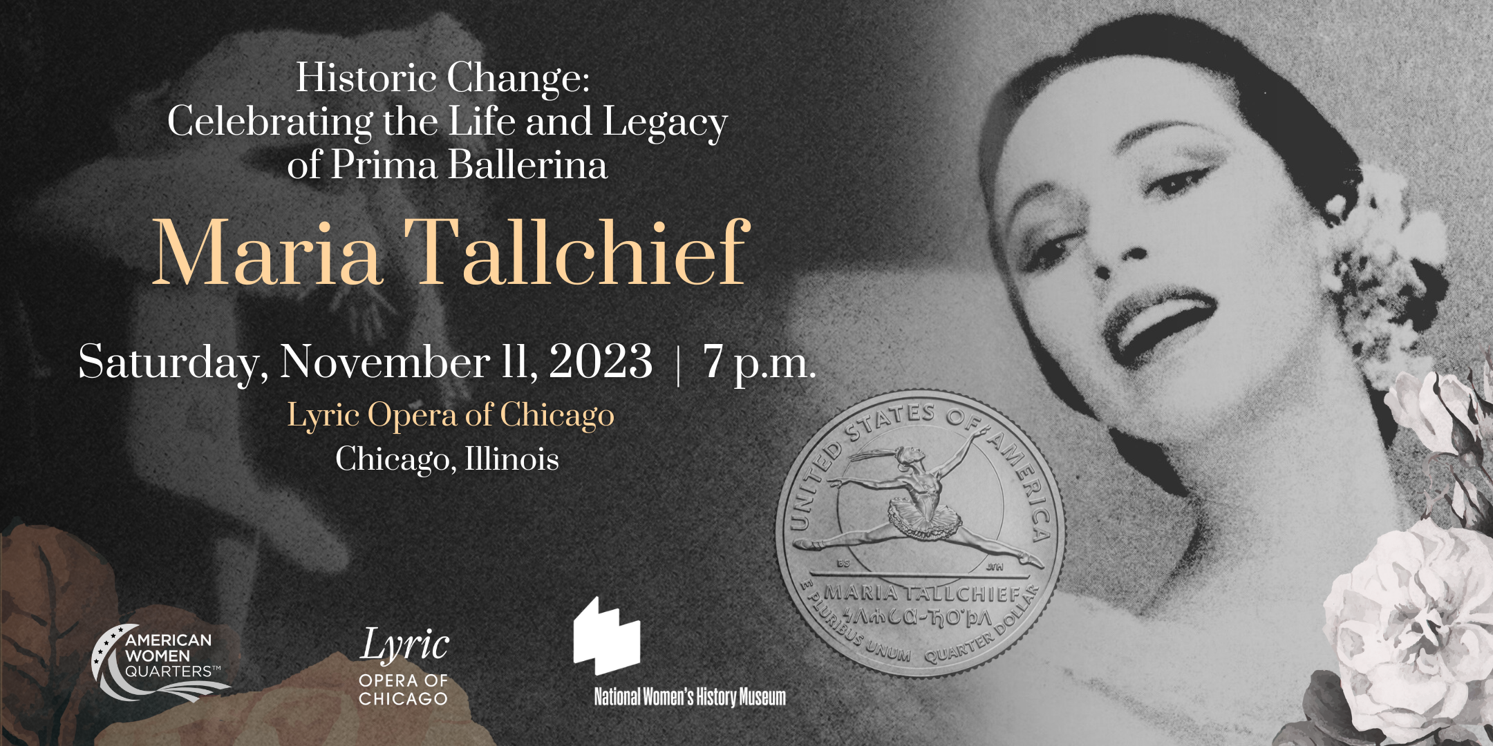 Close-up of Maria Tallchief surrounded by flowers; image of Maria Tallchief Quarter featuring Tallchief leaping; and event text that says, "Historic Change: Honoring the Life and Legacy of Maria Tallchief — Saturday, November 11, 2023, 7 p.m. Lyric Opera of Chicago, Chicago, Illinois." Includes logos for the American Women Quarters™️ Program, Lyric Opera of Chicago, and National Women's History Museum.