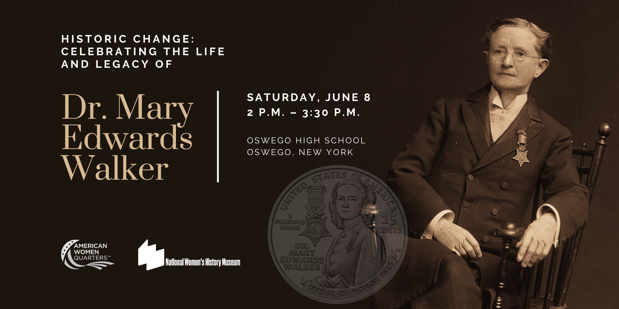 Sepia image of Dr. Mary Edwards Walker, seated, alongside image of new Walker quarter. Text has title and details of the event: Historic Change: Celebrating the Life and Legacy of Dr. Mary Edwards Walker. Saturday, June 8, 2 - 3:30 p.m. Oswego High School, Oswego NY. Image includes American Women Quarters logo and National Women's History Museum logo.